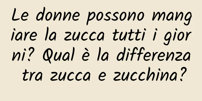Le donne possono mangiare la zucca tutti i giorni? Qual è la differenza tra zucca e zucchina?