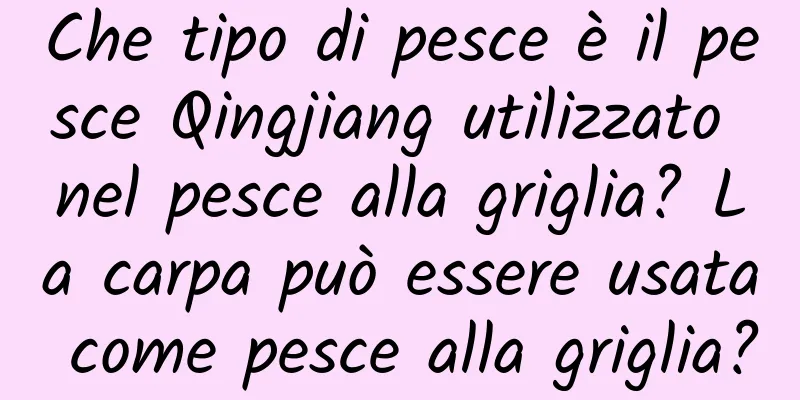 Che tipo di pesce è il pesce Qingjiang utilizzato nel pesce alla griglia? La carpa può essere usata come pesce alla griglia?