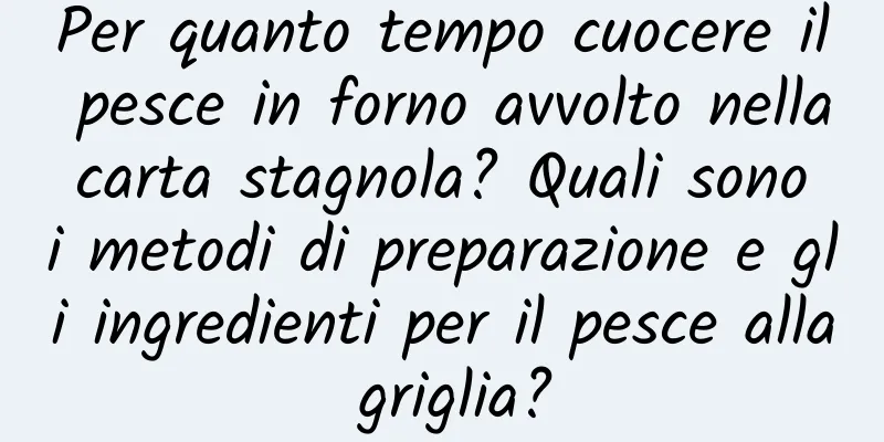Per quanto tempo cuocere il pesce in forno avvolto nella carta stagnola? Quali sono i metodi di preparazione e gli ingredienti per il pesce alla griglia?