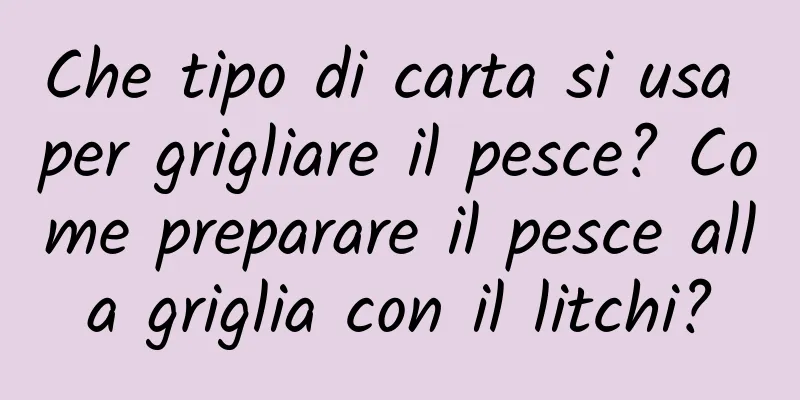 Che tipo di carta si usa per grigliare il pesce? Come preparare il pesce alla griglia con il litchi?
