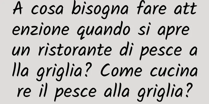 A cosa bisogna fare attenzione quando si apre un ristorante di pesce alla griglia? Come cucinare il pesce alla griglia?
