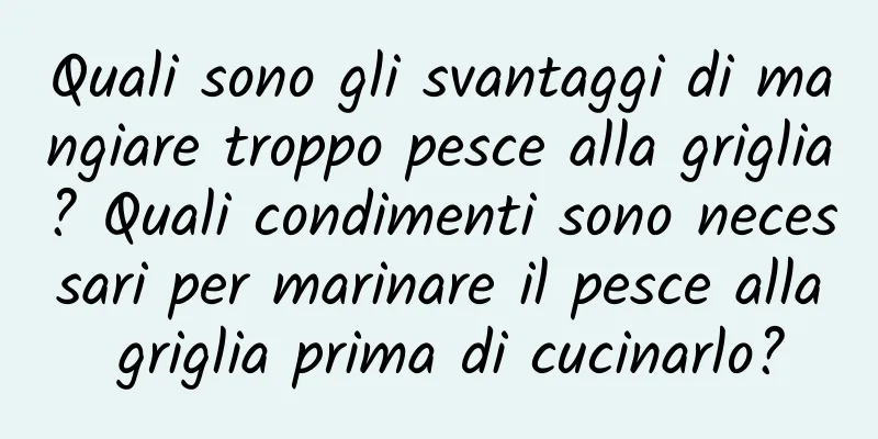 Quali sono gli svantaggi di mangiare troppo pesce alla griglia? Quali condimenti sono necessari per marinare il pesce alla griglia prima di cucinarlo?