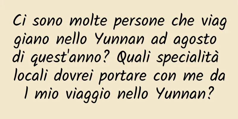 Ci sono molte persone che viaggiano nello Yunnan ad agosto di quest'anno? Quali specialità locali dovrei portare con me dal mio viaggio nello Yunnan?