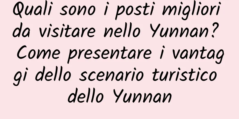 Quali sono i posti migliori da visitare nello Yunnan? Come presentare i vantaggi dello scenario turistico dello Yunnan