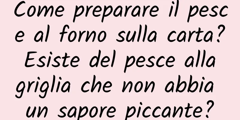 Come preparare il pesce al forno sulla carta? Esiste del pesce alla griglia che non abbia un sapore piccante?