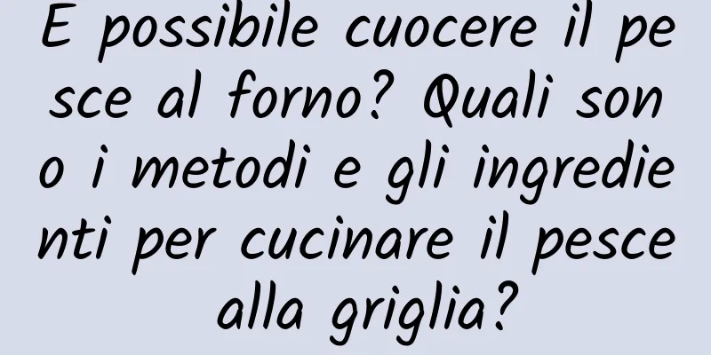 È possibile cuocere il pesce al forno? Quali sono i metodi e gli ingredienti per cucinare il pesce alla griglia?