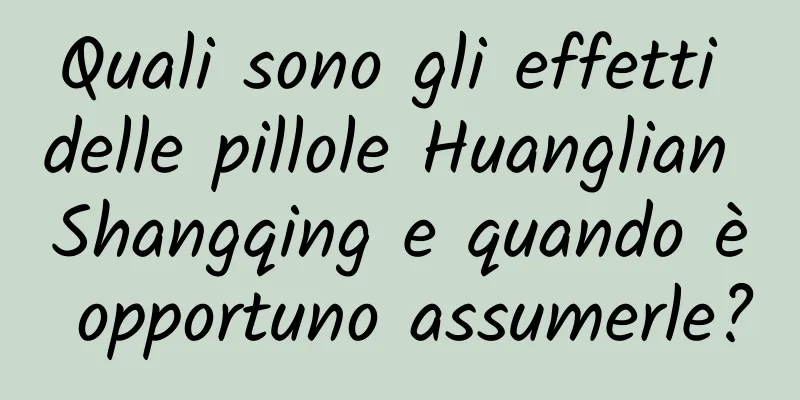 Quali sono gli effetti delle pillole Huanglian Shangqing e quando è opportuno assumerle?