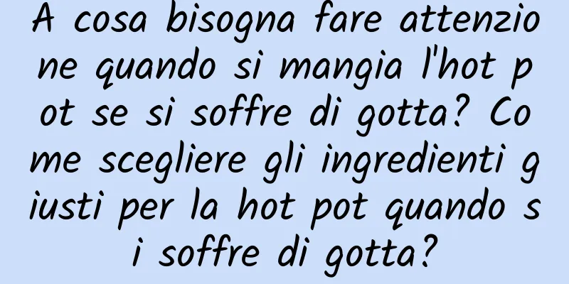 A cosa bisogna fare attenzione quando si mangia l'hot pot se si soffre di gotta? Come scegliere gli ingredienti giusti per la hot pot quando si soffre di gotta?