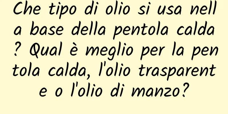Che tipo di olio si usa nella base della pentola calda? Qual è meglio per la pentola calda, l'olio trasparente o l'olio di manzo?