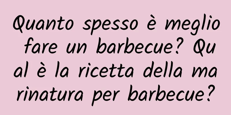 Quanto spesso è meglio fare un barbecue? Qual è la ricetta della marinatura per barbecue?