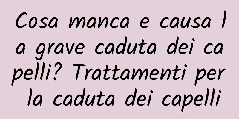 Cosa manca e causa la grave caduta dei capelli? Trattamenti per la caduta dei capelli