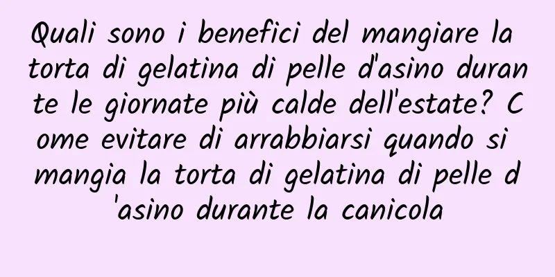 Quali sono i benefici del mangiare la torta di gelatina di pelle d'asino durante le giornate più calde dell'estate? Come evitare di arrabbiarsi quando si mangia la torta di gelatina di pelle d'asino durante la canicola