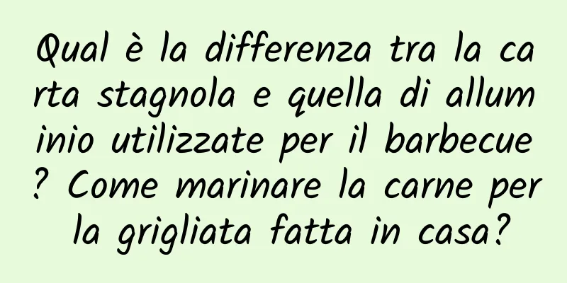 Qual è la differenza tra la carta stagnola e quella di alluminio utilizzate per il barbecue? Come marinare la carne per la grigliata fatta in casa?