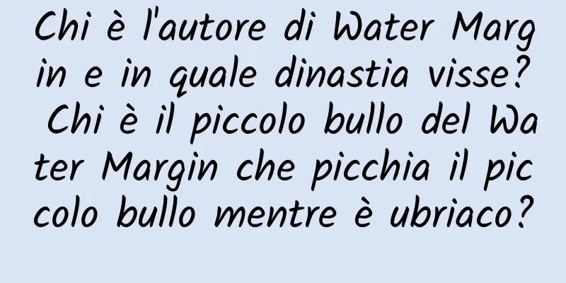 Chi è l'autore di Water Margin e in quale dinastia visse? Chi è il piccolo bullo del Water Margin che picchia il piccolo bullo mentre è ubriaco?