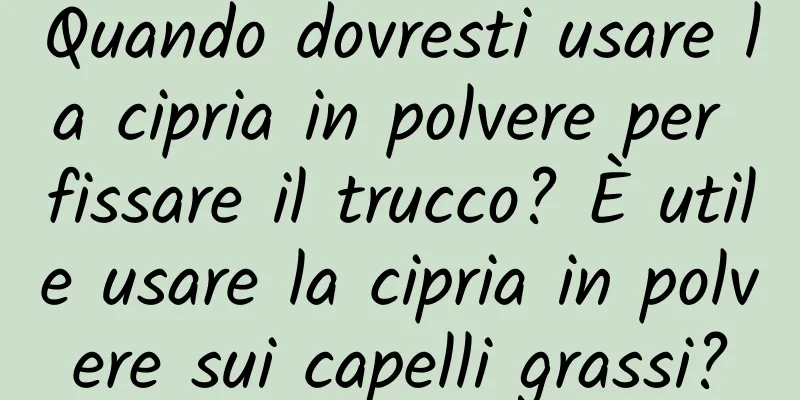 Quando dovresti usare la cipria in polvere per fissare il trucco? È utile usare la cipria in polvere sui capelli grassi?