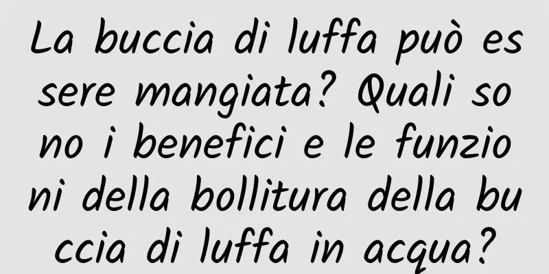 La buccia di luffa può essere mangiata? Quali sono i benefici e le funzioni della bollitura della buccia di luffa in acqua?