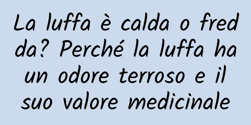 La luffa è calda o fredda? Perché la luffa ha un odore terroso e il suo valore medicinale