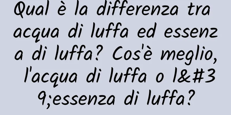 Qual è la differenza tra acqua di luffa ed essenza di luffa? Cos'è meglio, l'acqua di luffa o l'essenza di luffa?