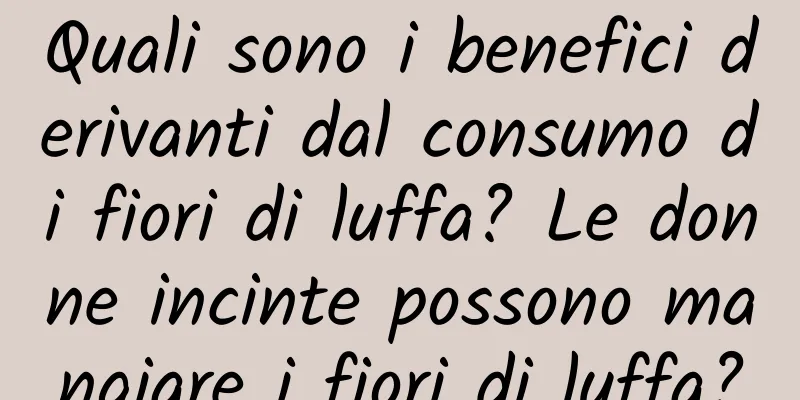 Quali sono i benefici derivanti dal consumo di fiori di luffa? Le donne incinte possono mangiare i fiori di luffa?