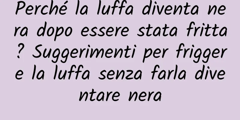 Perché la luffa diventa nera dopo essere stata fritta? Suggerimenti per friggere la luffa senza farla diventare nera