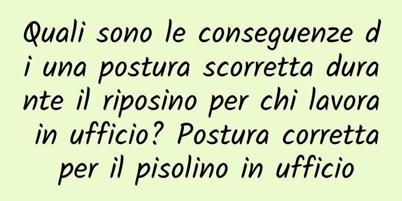 Quali sono le conseguenze di una postura scorretta durante il riposino per chi lavora in ufficio? Postura corretta per il pisolino in ufficio