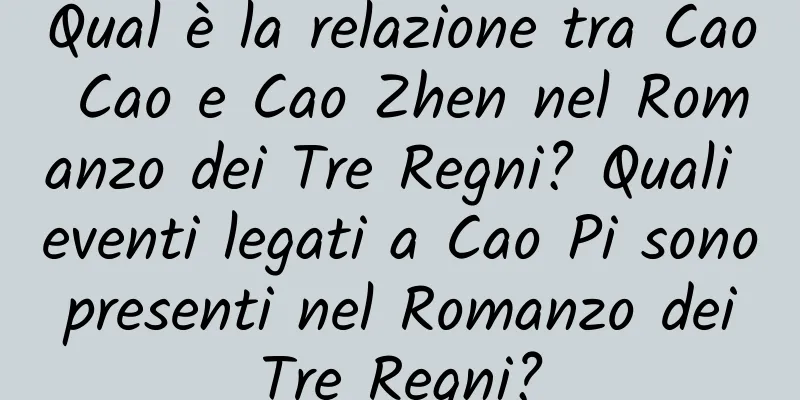 Qual è la relazione tra Cao Cao e Cao Zhen nel Romanzo dei Tre Regni? Quali eventi legati a Cao Pi sono presenti nel Romanzo dei Tre Regni?
