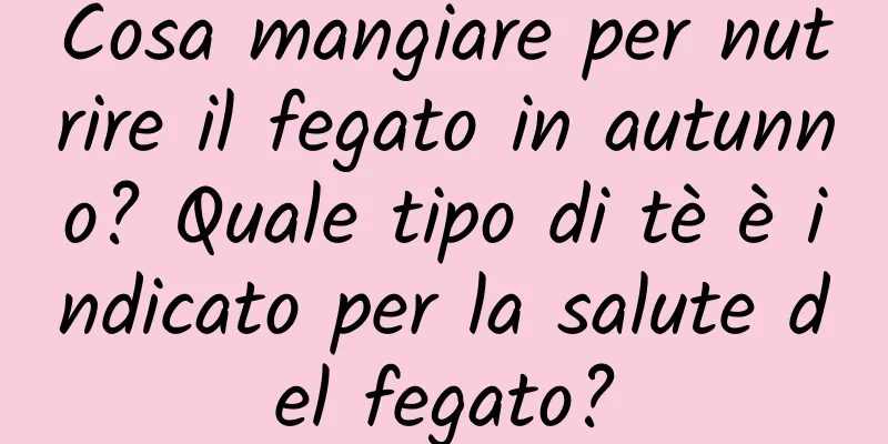 Cosa mangiare per nutrire il fegato in autunno? Quale tipo di tè è indicato per la salute del fegato?