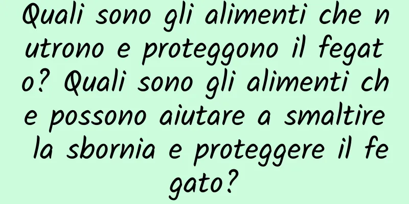Quali sono gli alimenti che nutrono e proteggono il fegato? Quali sono gli alimenti che possono aiutare a smaltire la sbornia e proteggere il fegato?