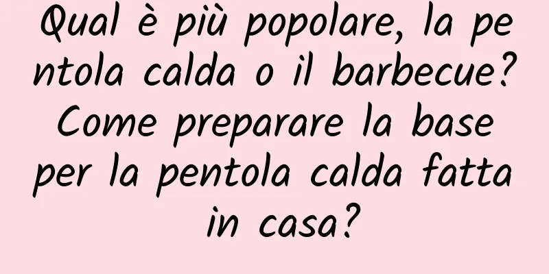 Qual è più popolare, la pentola calda o il barbecue? Come preparare la base per la pentola calda fatta in casa?