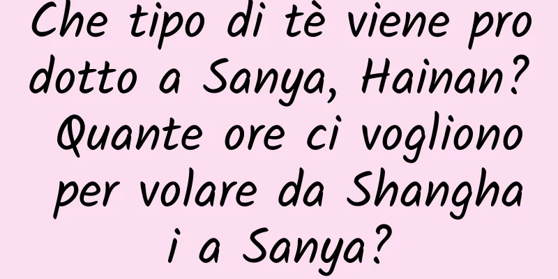 Che tipo di tè viene prodotto a Sanya, Hainan? Quante ore ci vogliono per volare da Shanghai a Sanya?