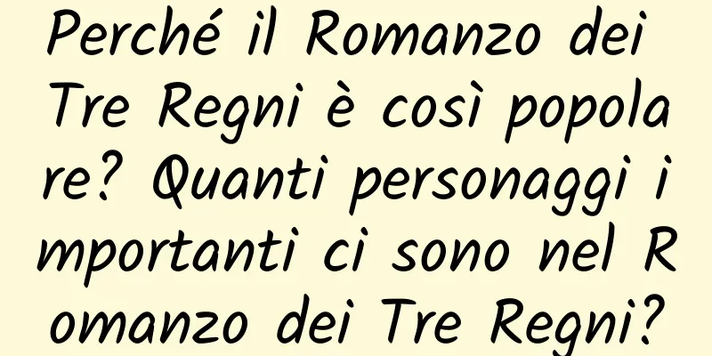 Perché il Romanzo dei Tre Regni è così popolare? Quanti personaggi importanti ci sono nel Romanzo dei Tre Regni?