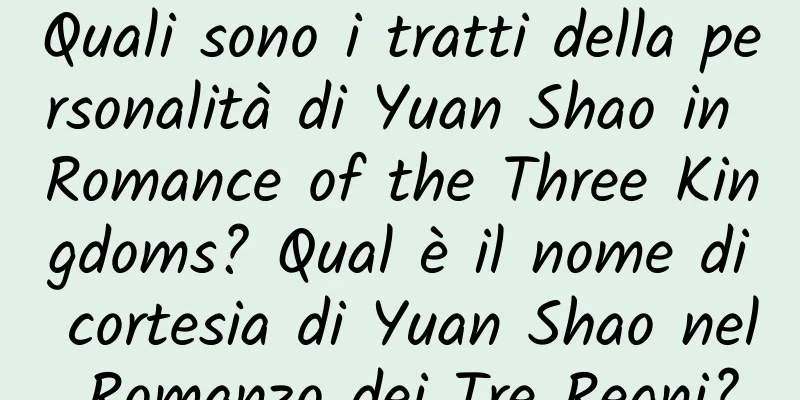 Quali sono i tratti della personalità di Yuan Shao in Romance of the Three Kingdoms? Qual è il nome di cortesia di Yuan Shao nel Romanzo dei Tre Regni?