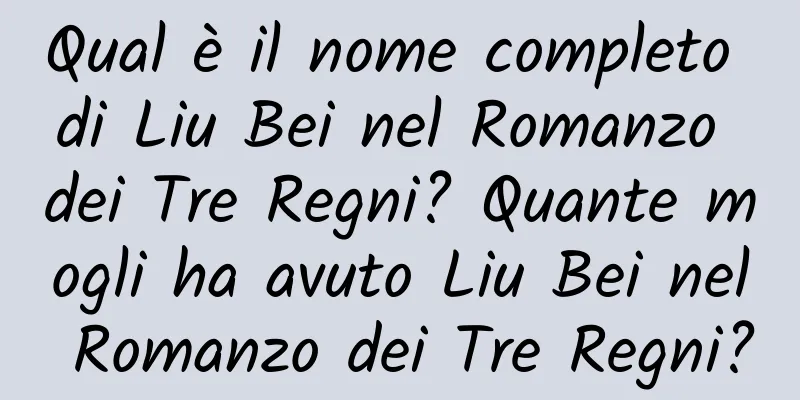 Qual è il nome completo di Liu Bei nel Romanzo dei Tre Regni? Quante mogli ha avuto Liu Bei nel Romanzo dei Tre Regni?