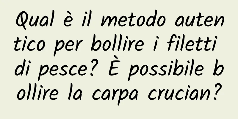 Qual è il metodo autentico per bollire i filetti di pesce? È possibile bollire la carpa crucian?