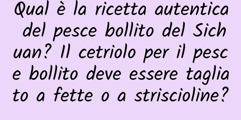 Qual è la ricetta autentica del pesce bollito del Sichuan? Il cetriolo per il pesce bollito deve essere tagliato a fette o a striscioline?