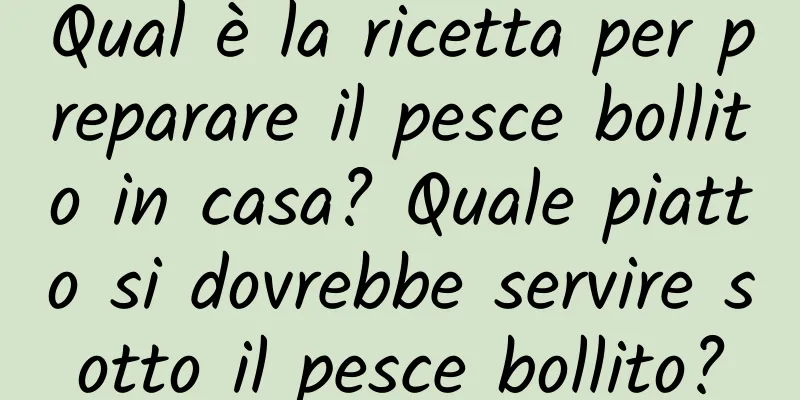 Qual è la ricetta per preparare il pesce bollito in casa? Quale piatto si dovrebbe servire sotto il pesce bollito?