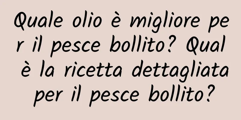 Quale olio è migliore per il pesce bollito? Qual è la ricetta dettagliata per il pesce bollito?