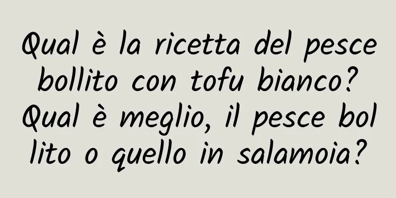 Qual è la ricetta del pesce bollito con tofu bianco? Qual è meglio, il pesce bollito o quello in salamoia?