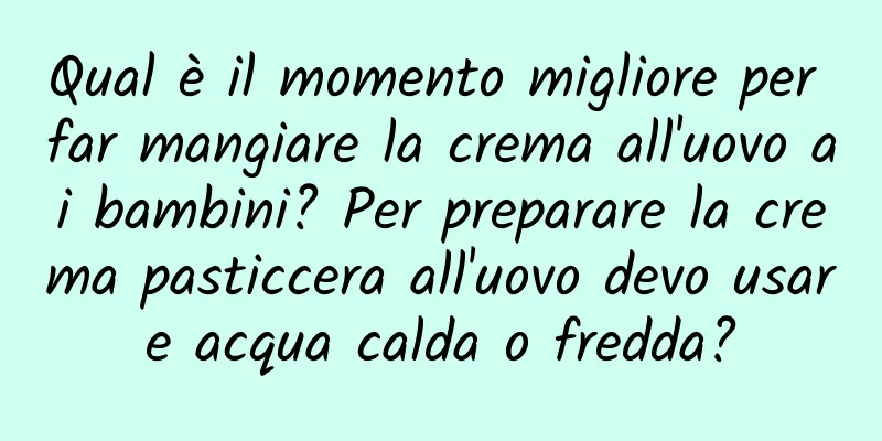 Qual è il momento migliore per far mangiare la crema all'uovo ai bambini? Per preparare la crema pasticcera all'uovo devo usare acqua calda o fredda?