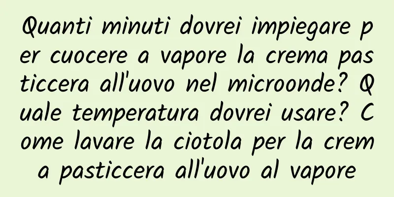 Quanti minuti dovrei impiegare per cuocere a vapore la crema pasticcera all'uovo nel microonde? Quale temperatura dovrei usare? Come lavare la ciotola per la crema pasticcera all'uovo al vapore