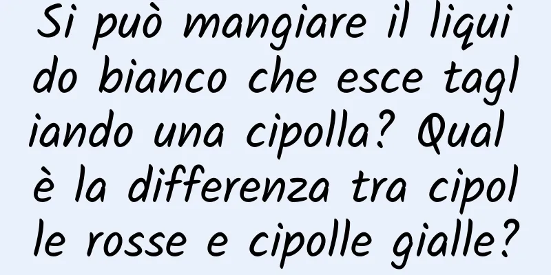 Si può mangiare il liquido bianco che esce tagliando una cipolla? Qual è la differenza tra cipolle rosse e cipolle gialle?