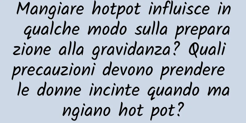Mangiare hotpot influisce in qualche modo sulla preparazione alla gravidanza? Quali precauzioni devono prendere le donne incinte quando mangiano hot pot?