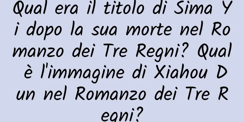 Qual era il titolo di Sima Yi dopo la sua morte nel Romanzo dei Tre Regni? Qual è l'immagine di Xiahou Dun nel Romanzo dei Tre Regni?