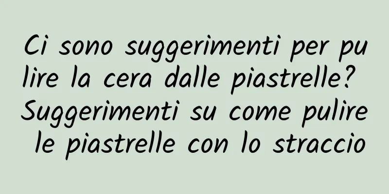 Ci sono suggerimenti per pulire la cera dalle piastrelle? Suggerimenti su come pulire le piastrelle con lo straccio