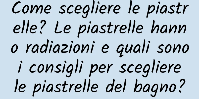 Come scegliere le piastrelle? Le piastrelle hanno radiazioni e quali sono i consigli per scegliere le piastrelle del bagno?