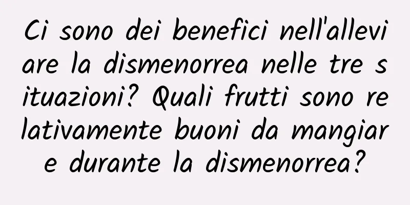 Ci sono dei benefici nell'alleviare la dismenorrea nelle tre situazioni? Quali frutti sono relativamente buoni da mangiare durante la dismenorrea?