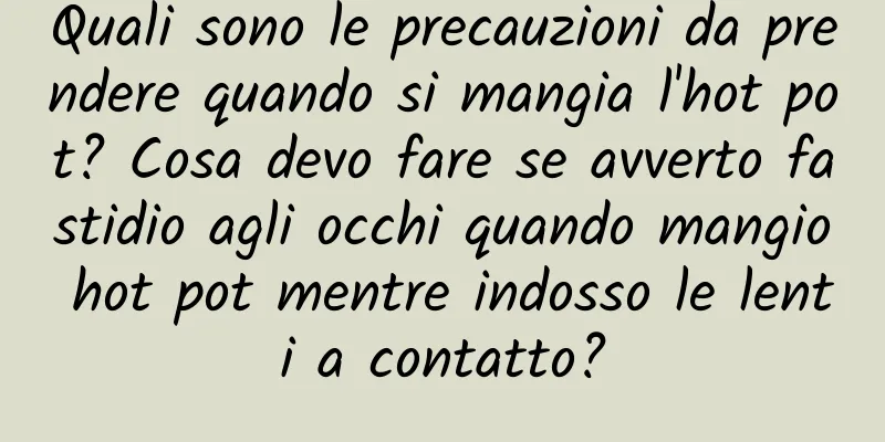 Quali sono le precauzioni da prendere quando si mangia l'hot pot? Cosa devo fare se avverto fastidio agli occhi quando mangio hot pot mentre indosso le lenti a contatto?