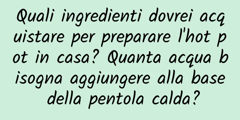 Quali ingredienti dovrei acquistare per preparare l'hot pot in casa? Quanta acqua bisogna aggiungere alla base della pentola calda?
