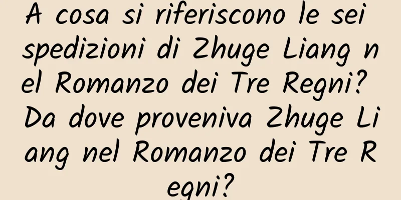 A cosa si riferiscono le sei spedizioni di Zhuge Liang nel Romanzo dei Tre Regni? Da dove proveniva Zhuge Liang nel Romanzo dei Tre Regni?