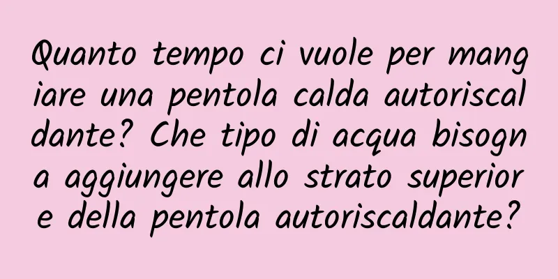 Quanto tempo ci vuole per mangiare una pentola calda autoriscaldante? Che tipo di acqua bisogna aggiungere allo strato superiore della pentola autoriscaldante?
